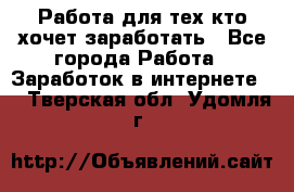 Работа для тех кто хочет заработать - Все города Работа » Заработок в интернете   . Тверская обл.,Удомля г.